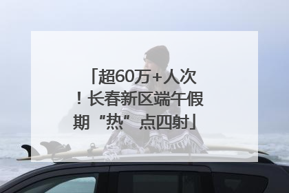 超60万+人次！长春新区端午假期“热”点四射