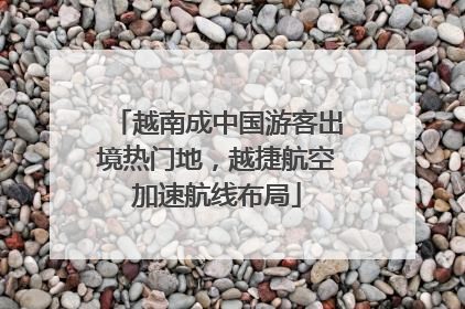 越南成中国游客出境热门地，越捷航空加速航线布局