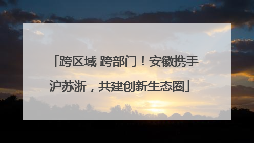跨区域 跨部门！安徽携手沪苏浙，共建创新生态圈