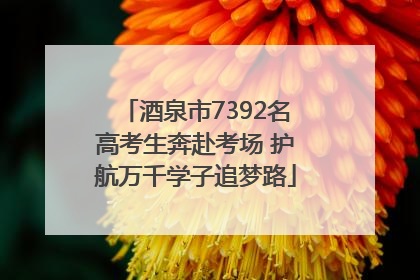 酒泉市7392名高考生奔赴考场 护航万千学子追梦路