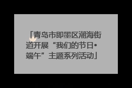 青岛市即墨区潮海街道开展“我们的节日•端午”主题系列活动