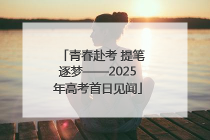 青春赴考 提笔逐梦——2025年高考首日见闻