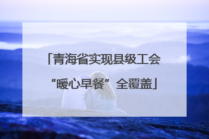 青海省实现县级工会“暖心早餐”全覆盖