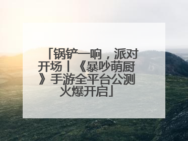 锅铲一响，派对开场丨《暴吵萌厨》手游全平台公测火爆开启