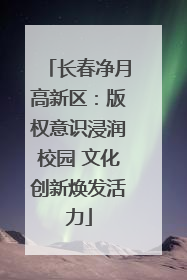 长春净月高新区：版权意识浸润校园 文化创新焕发活力