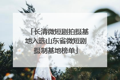 长清微短剧拍摄基地入选山东省微短剧摄制基地榜单