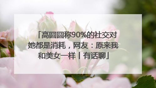 高圆圆称90%的社交对她都是消耗，网友：原来我和美女一样丨有话聊