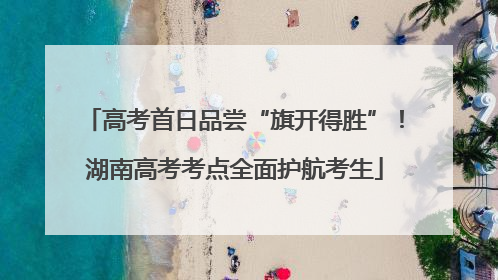 高考首日品尝“旗开得胜”！湖南高考考点全面护航考生