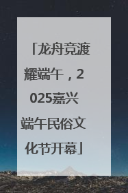龙舟竞渡耀端午，2025嘉兴端午民俗文化节开幕