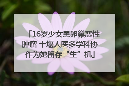 16岁少女患卵巢恶性肿瘤 十堰人医多学科协作为她留存“生”机