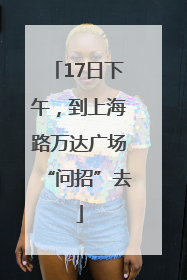 17日下午，到上海路万达广场“问招”去