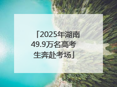 2025年湖南49.9万名高考生奔赴考场