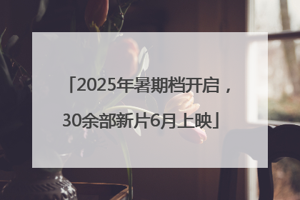 2025年暑期档开启，30余部新片6月上映