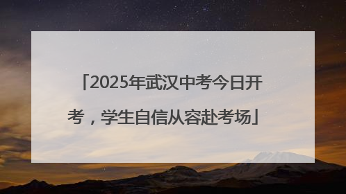 2025年武汉中考今日开考，学生自信从容赴考场