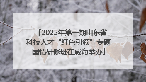2025年第一期山东省科技人才“红色引领”专题国情研修班在威海举办