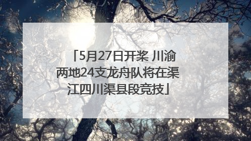 5月27日开桨 川渝两地24支龙舟队将在渠江四川渠县段竞技