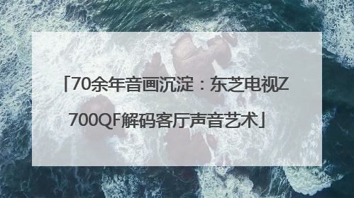 70余年音画沉淀：东芝电视Z700QF解码客厅声音艺术