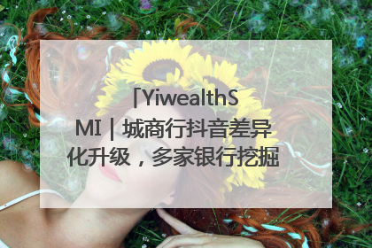 YiwealthSMI｜城商行抖音差异化升级，多家银行挖掘自身特色出圈！